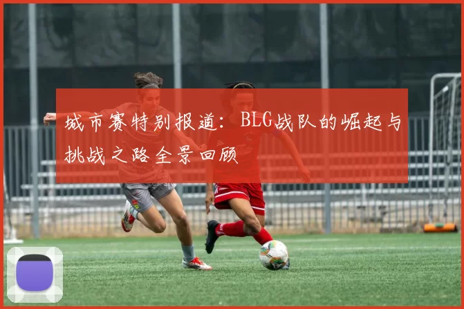 城市赛特别报道：BLG战队的崛起与挑战之路全景回顾