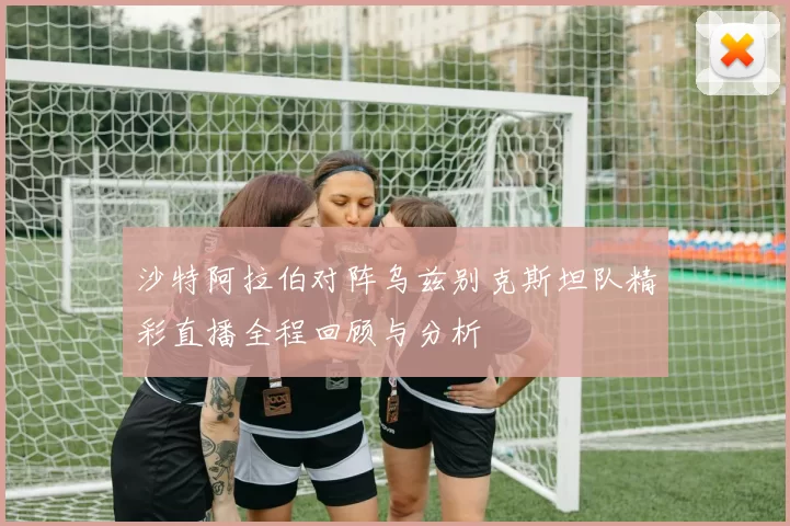 沙特阿拉伯对阵乌兹别克斯坦队精彩直播全程回顾与分析