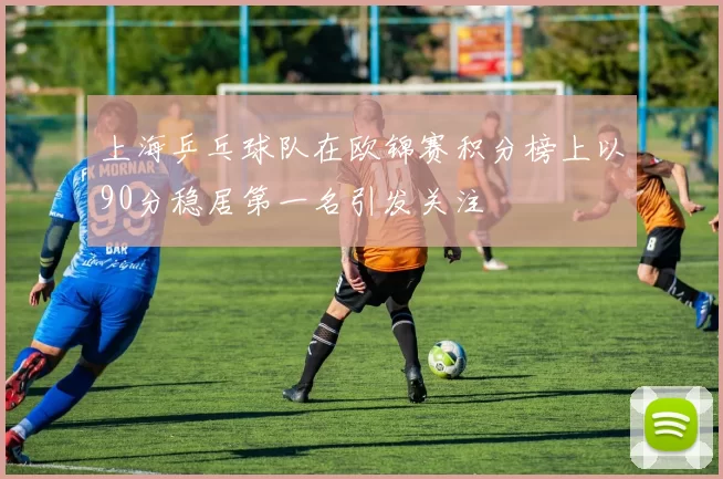 上海乒乓球队在欧锦赛积分榜上以90分稳居第一名引发关注