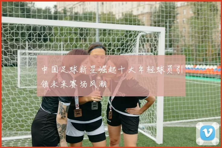 中国足球新星崛起十大年轻球员引领未来赛场风潮