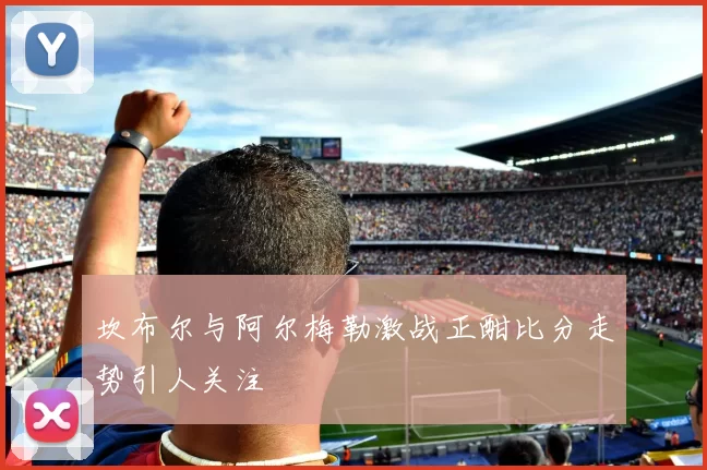 坎布尔与阿尔梅勒激战正酣比分走势引人关注