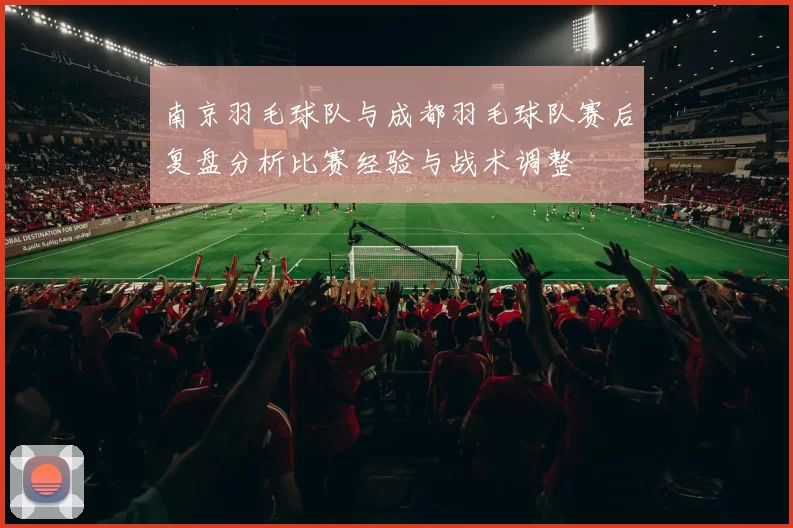南京羽毛球队与成都羽毛球队赛后复盘分析比赛经验与战术调整