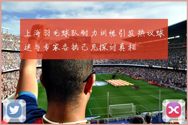 上海羽毛球队耐力训练引发热议球迷与专家各执己见探讨真相