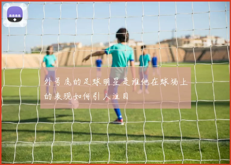 外号虎的足球明星是谁他在球场上的表现如何引人注目