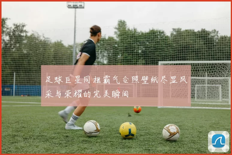 足球巨星同框霸气合照壁纸尽显风采与荣耀的完美瞬间