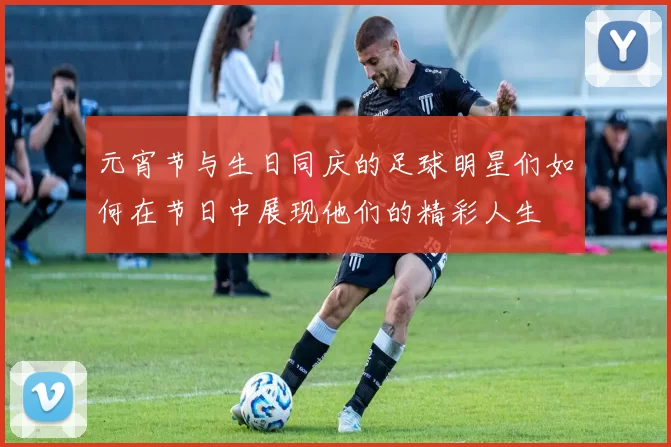 元宵节与生日同庆的足球明星们如何在节日中展现他们的精彩人生