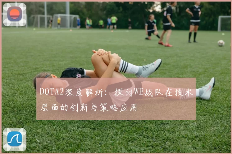 DOTA2深度解析：探讨WE战队在技术层面的创新与策略应用