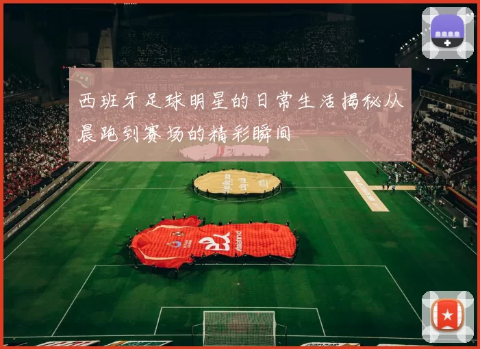 西班牙足球明星的日常生活揭秘从晨跑到赛场的精彩瞬间