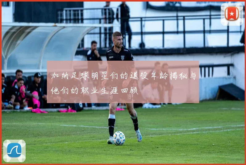 加纳足球明星们的退役年龄揭秘与他们的职业生涯回顾
