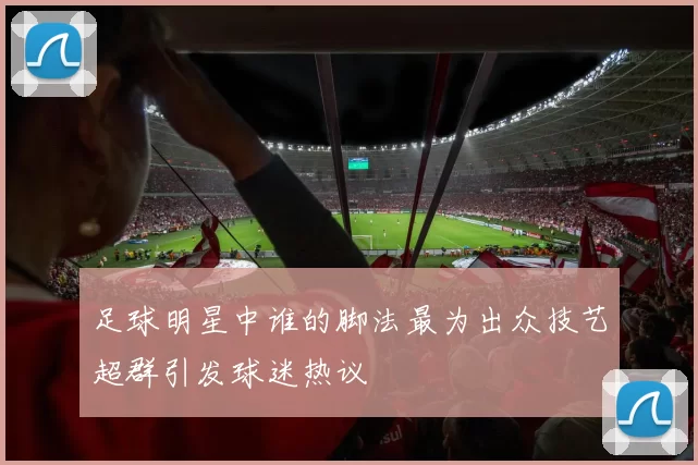 足球明星中谁的脚法最为出众技艺超群引发球迷热议