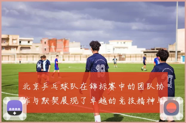 北京乒乓球队在锦标赛中的团队协作与默契展现了卓越的竞技精神与团结力量