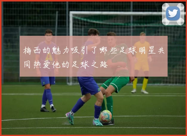 梅西的魅力吸引了哪些足球明星共同热爱他的足球之路