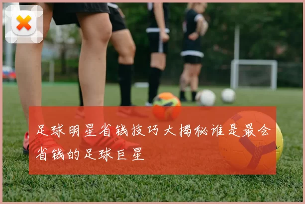 足球明星省钱技巧大揭秘谁是最会省钱的足球巨星