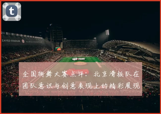 全国街舞大赛点评：北京滑板队在团队意识与创意表现上的精彩展现