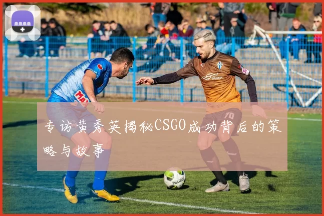 专访黄秀英揭秘CSGO成功背后的策略与故事