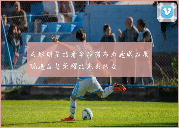 足球明星的奢华座驾布加迪威龙展现速度与荣耀的完美结合