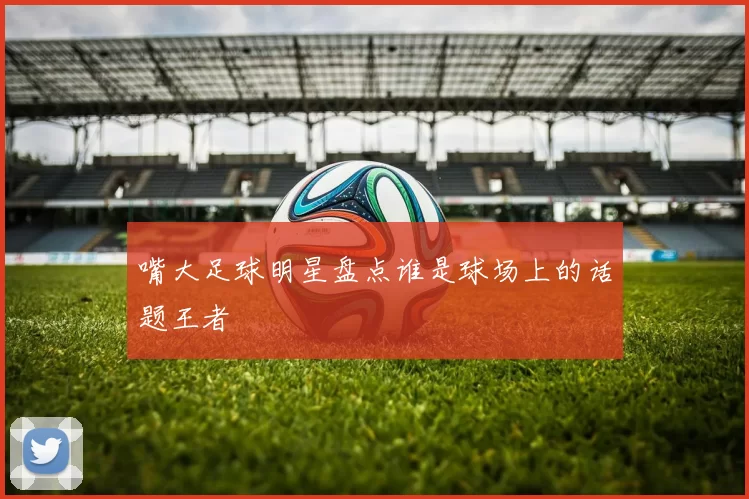 嘴大足球明星盘点谁是球场上的话题王者