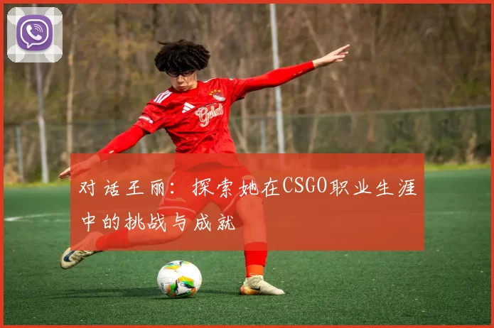 对话王丽：探索她在CSGO职业生涯中的挑战与成就
