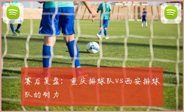 赛后复盘：重庆排球队vs西安排球队的耐力