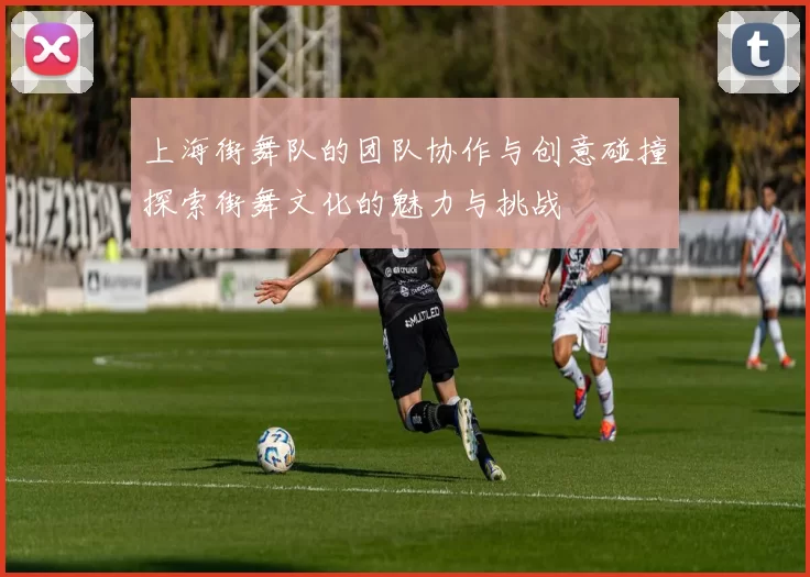 上海街舞队的团队协作与创意碰撞探索街舞文化的魅力与挑战