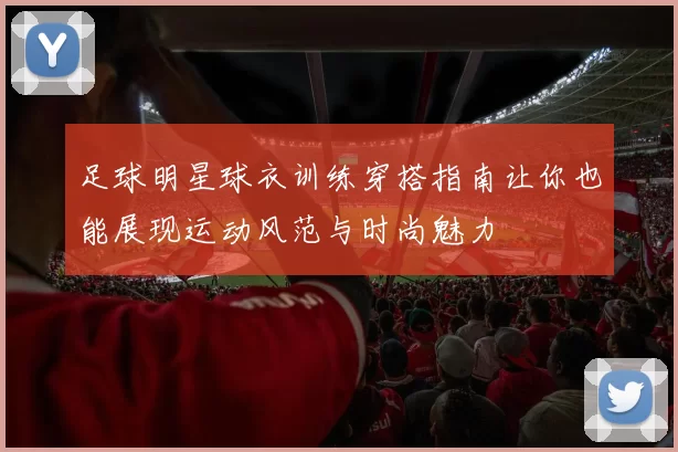 足球明星球衣训练穿搭指南让你也能展现运动风范与时尚魅力