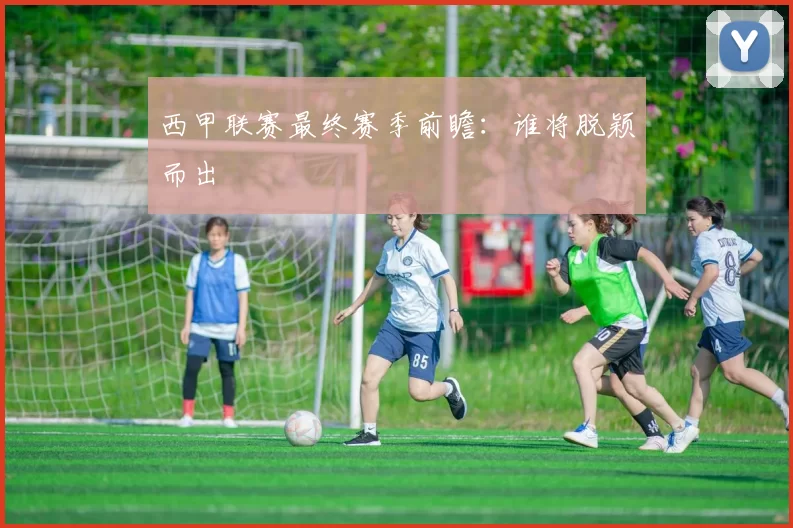 西甲联赛最终赛季前瞻：谁将脱颖而出