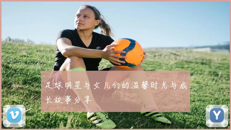 足球明星与女儿们的温馨时光与成长故事分享