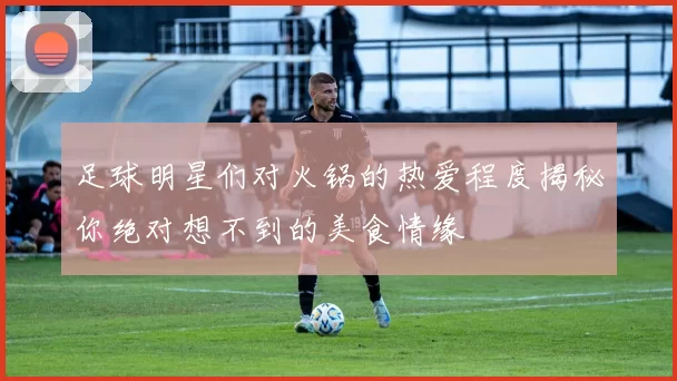足球明星们对火锅的热爱程度揭秘你绝对想不到的美食情缘