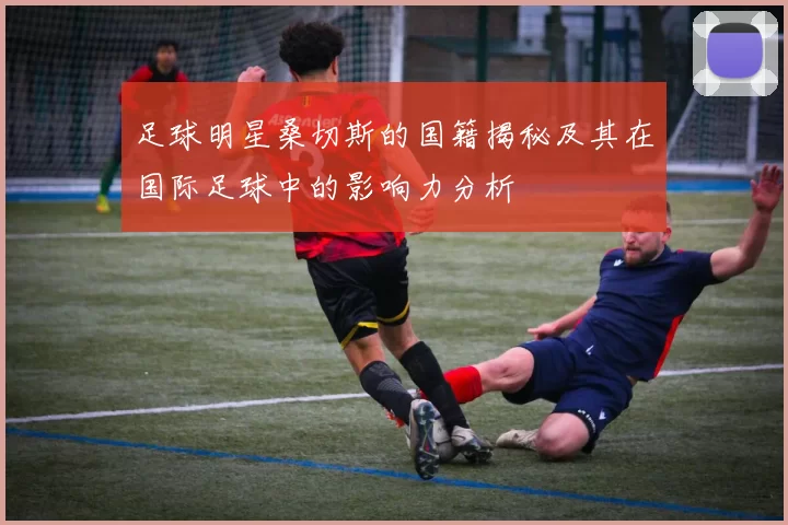 足球明星桑切斯的国籍揭秘及其在国际足球中的影响力分析