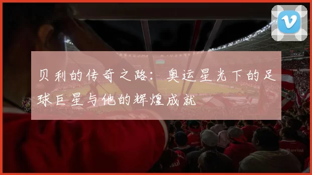 贝利的传奇之路：奥运星光下的足球巨星与他的辉煌成就