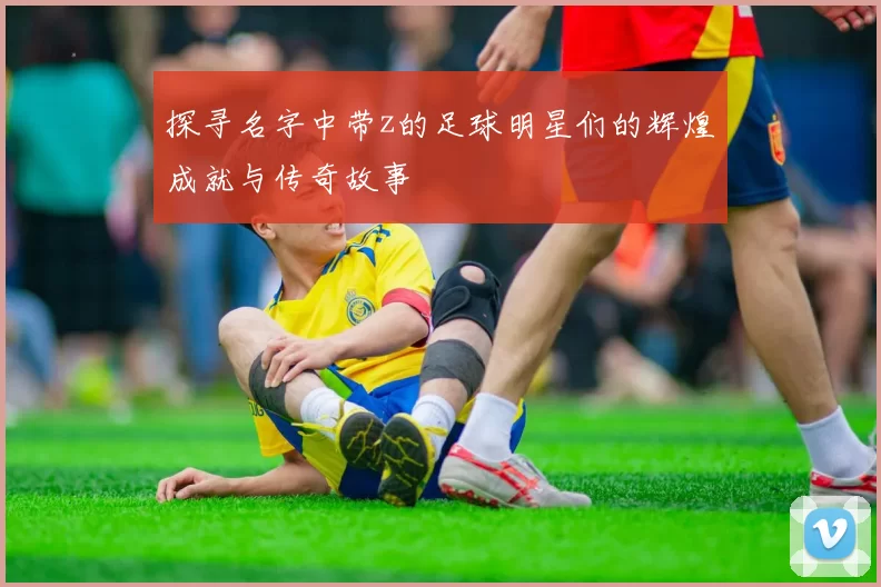 探寻名字中带z的足球明星们的辉煌成就与传奇故事