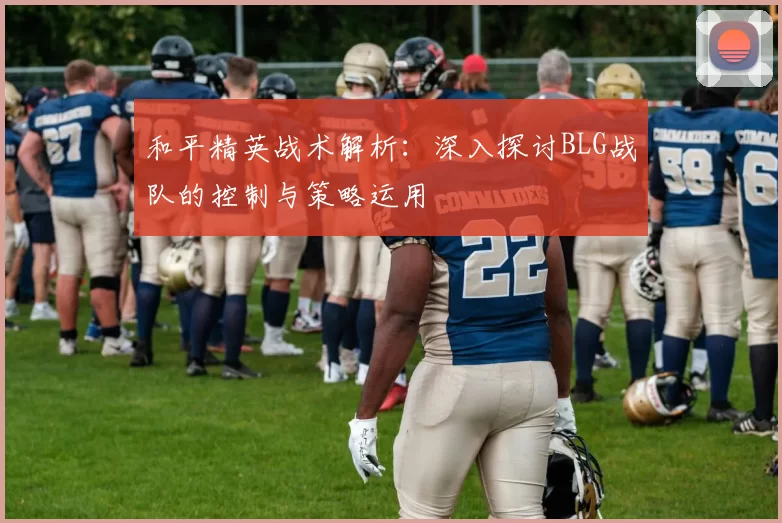 和平精英战术解析：深入探讨BLG战队的控制与策略运用