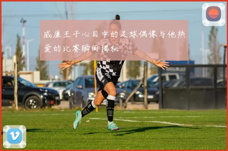 威廉王子心目中的足球偶像与他热爱的比赛瞬间揭秘