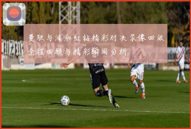 曼联与浦和红钻精彩对决录像回放全程回顾与精彩瞬间分析