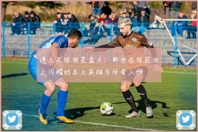遵义足球明星盘点：那些在绿茵场上闪耀的本土英雄与传奇人物