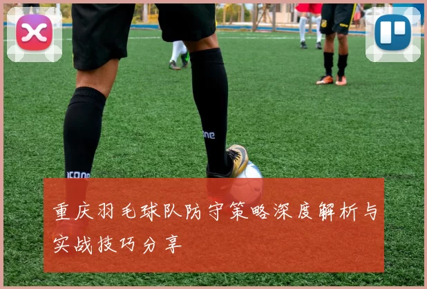 重庆羽毛球队防守策略深度解析与实战技巧分享