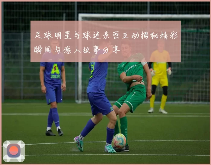 足球明星与球迷亲密互动揭秘精彩瞬间与感人故事分享