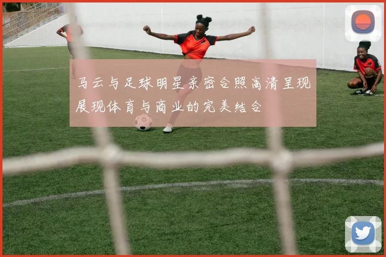 马云与足球明星亲密合照高清呈现展现体育与商业的完美结合
