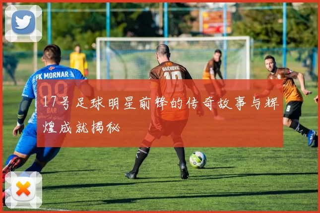 17号足球明星前锋的传奇故事与辉煌成就揭秘