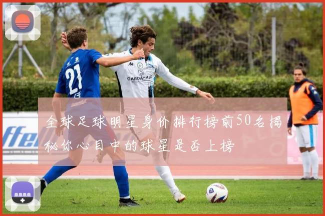 全球足球明星身价排行榜前50名揭秘你心目中的球星是否上榜