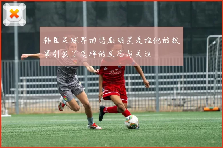 韩国足球界的悲剧明星是谁他的故事引发了怎样的反思与关注